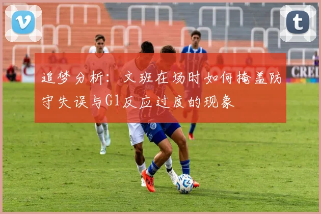 追梦分析：文班在场时如何掩盖防守失误与G1反应过度的现象