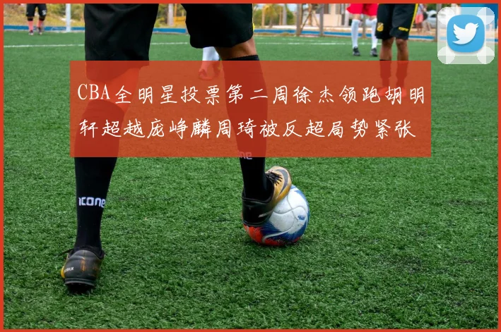 CBA全明星投票第二周徐杰领跑胡明轩超越庞峥麟周琦被反超局势紧张
