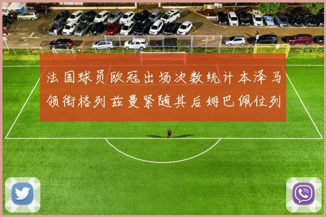 法国球员欧冠出场次数统计本泽马领衔格列兹曼紧随其后姆巴佩位列第五