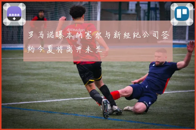 罗马诺曝本纳塞尔与新经纪公司签约今夏将离开米兰