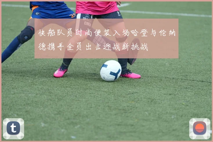 快船队员时尚便装入场哈登与伦纳德携手全员出击迎战新挑战