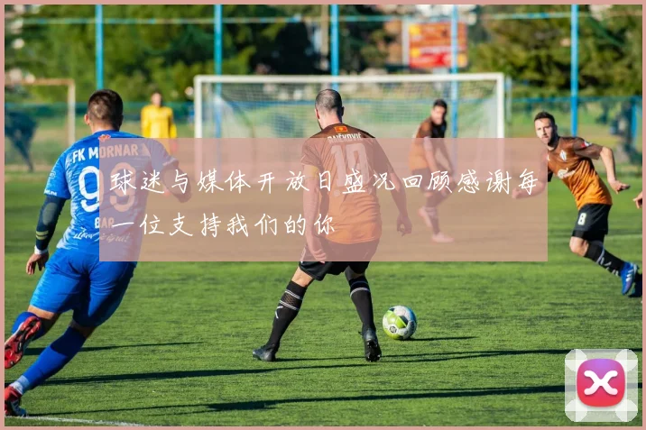 球迷与媒体开放日盛况回顾感谢每一位支持我们的你