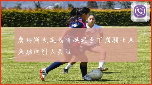 詹姆斯决定或将延迟至下周骑士未来动向引人关注