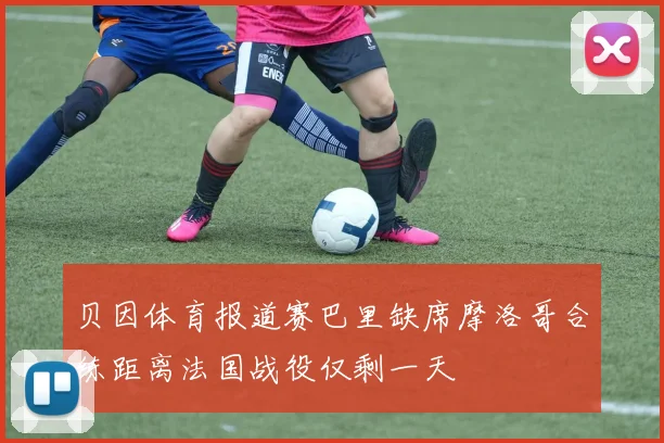 贝因体育报道赛巴里缺席摩洛哥合练距离法国战役仅剩一天