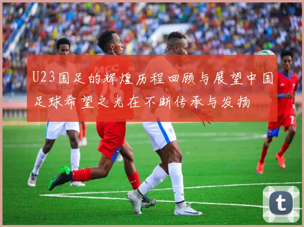 U23国足的辉煌历程回顾与展望中国足球希望之光在不断传承与发扬