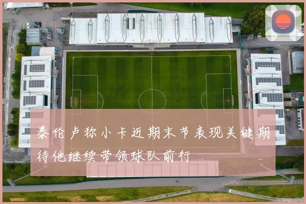 泰伦卢称小卡近期末节表现关键期待他继续带领球队前行