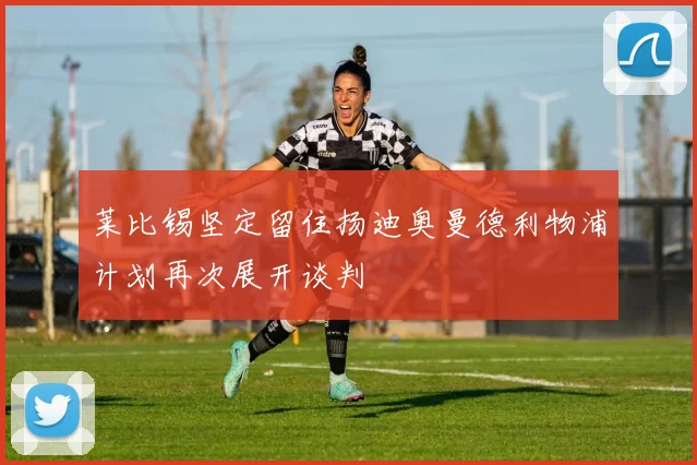 莱比锡坚定留住扬迪奥曼德利物浦计划再次展开谈判