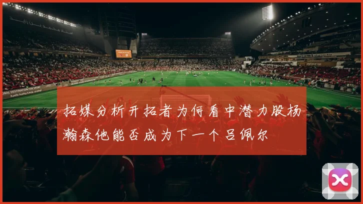拓媒分析开拓者为何看中潜力股杨瀚森他能否成为下一个吕佩尔