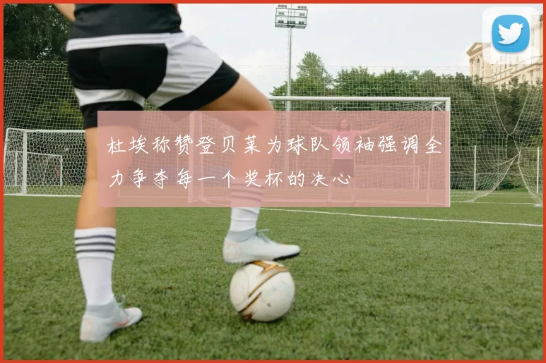 杜埃称赞登贝莱为球队领袖强调全力争夺每一个奖杯的决心