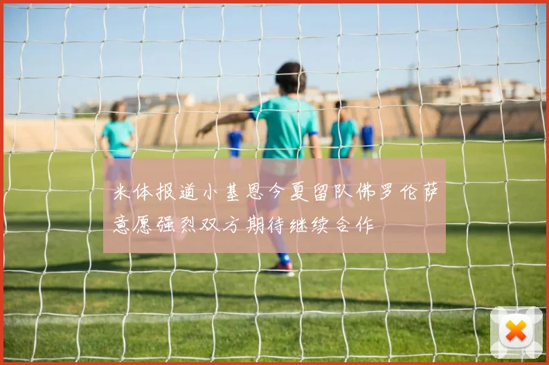 米体报道小基恩今夏留队佛罗伦萨意愿强烈双方期待继续合作