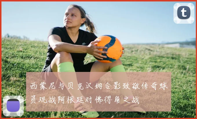西蒙尼与贝克汉姆合影致敬传奇球员观战阿根廷对佛得角之战