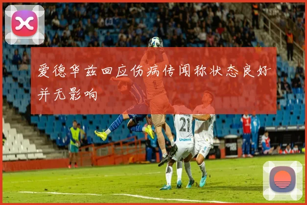 爱德华兹回应伤病传闻称状态良好并无影响