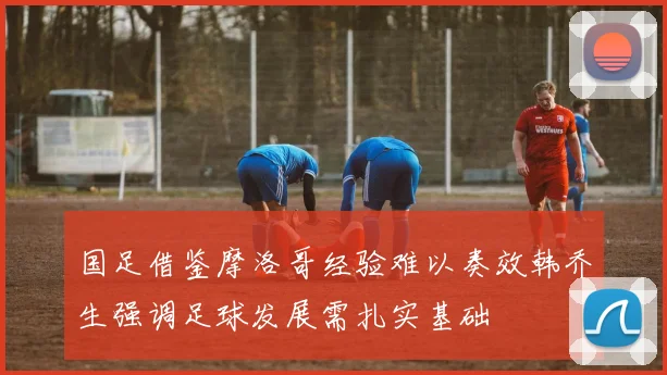 国足借鉴摩洛哥经验难以奏效韩乔生强调足球发展需扎实基础