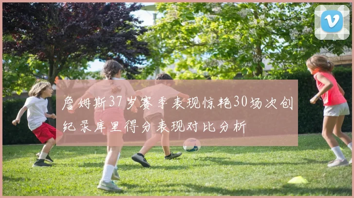 詹姆斯37岁赛季表现惊艳30场次创纪录库里得分表现对比分析