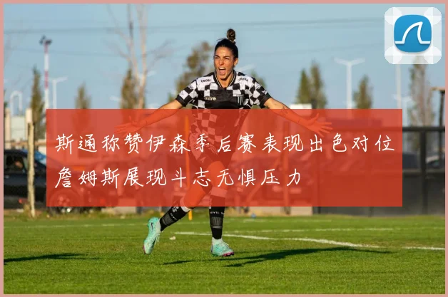 斯通称赞伊森季后赛表现出色对位詹姆斯展现斗志无惧压力