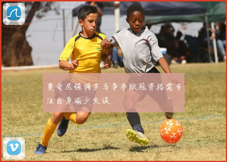 曼奇尼强调罗马争夺欧冠资格需专注自身减少失误