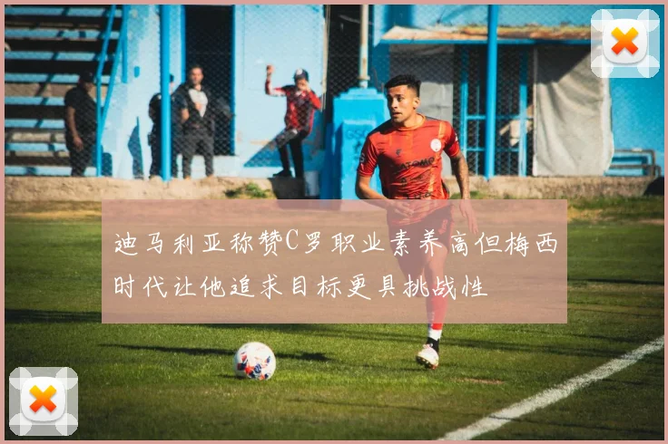 迪马利亚称赞C罗职业素养高但梅西时代让他追求目标更具挑战性