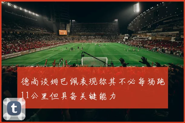 德尚谈姆巴佩表现称其不必每场跑11公里但具备关键能力