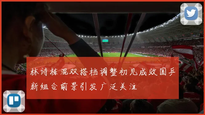 林诗栋混双搭档调整初见成效国乒新组合前景引发广泛关注