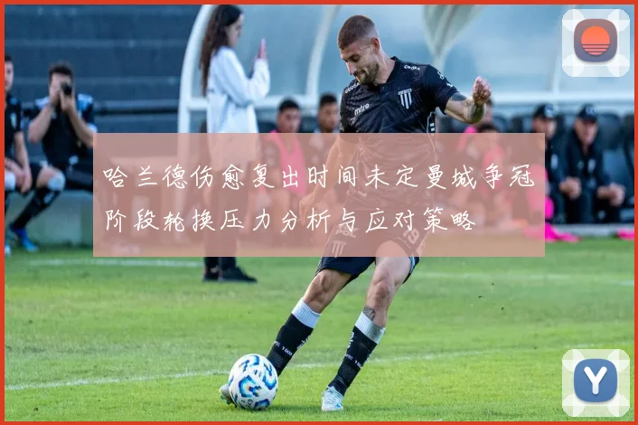哈兰德伤愈复出时间未定曼城争冠阶段轮换压力分析与应对策略