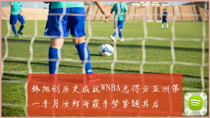韩旭创历史成就WNBA总得分亚洲第一李月汝郑海霞李梦紧随其后