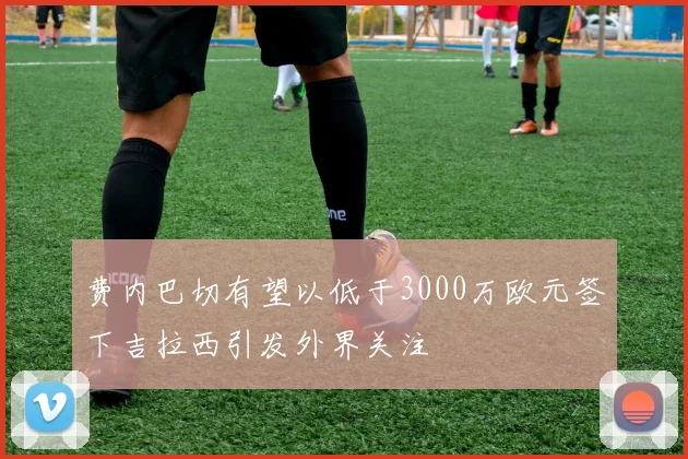 费内巴切有望以低于3000万欧元签下吉拉西引发外界关注