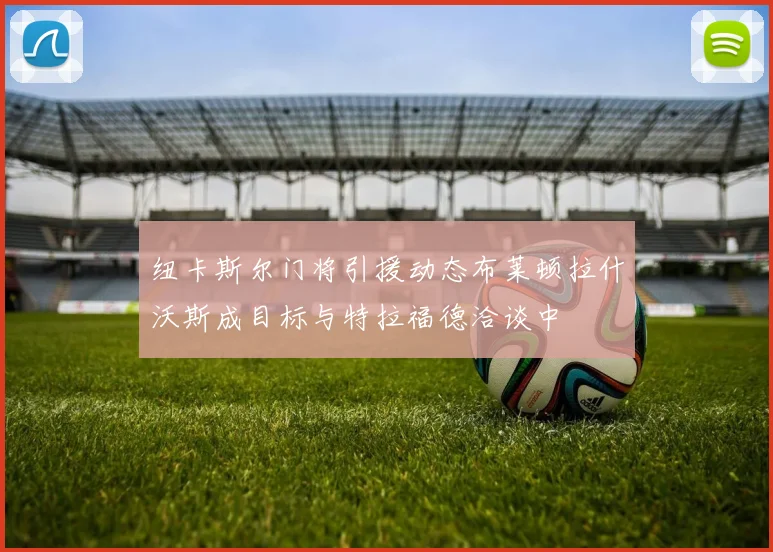纽卡斯尔门将引援动态布莱顿拉什沃斯成目标与特拉福德洽谈中