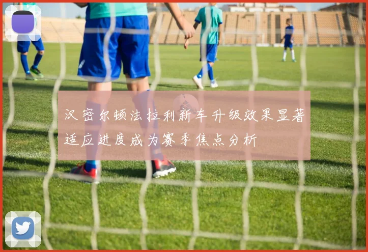 汉密尔顿法拉利新车升级效果显著适应进度成为赛季焦点分析